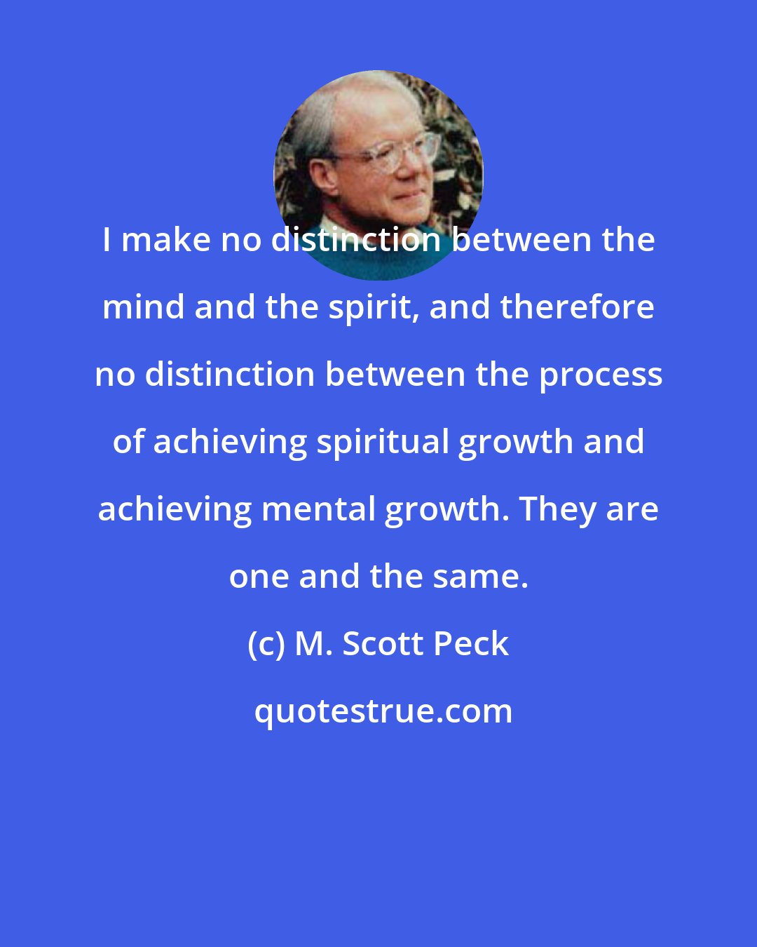 M. Scott Peck: I make no distinction between the mind and the spirit, and therefore no distinction between the process of achieving spiritual growth and achieving mental growth. They are one and the same.