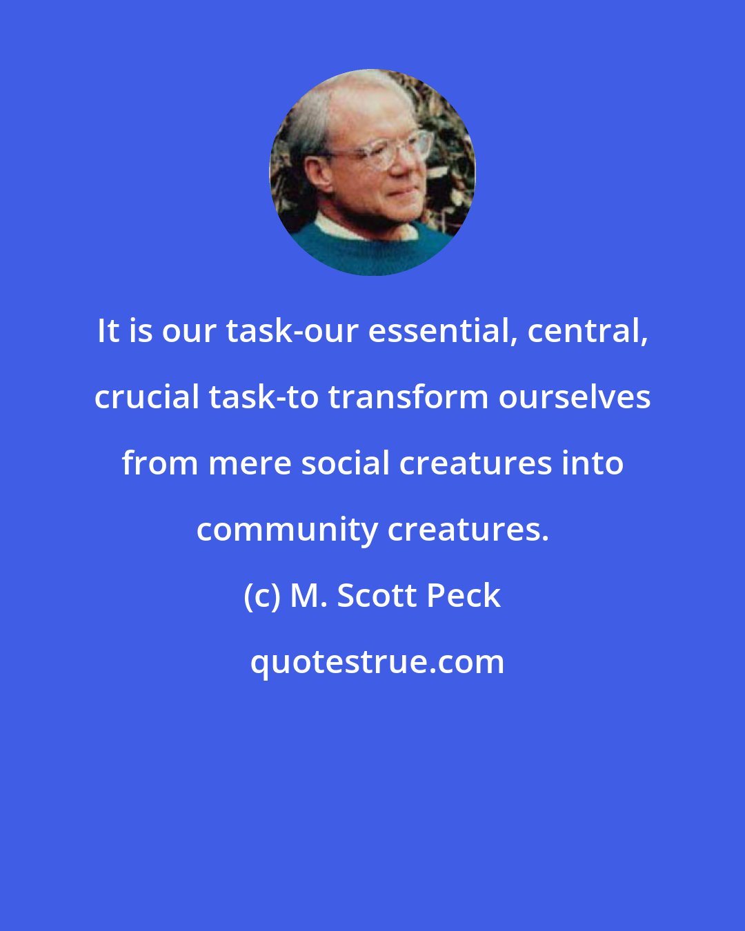 M. Scott Peck: It is our task-our essential, central, crucial task-to transform ourselves from mere social creatures into community creatures.