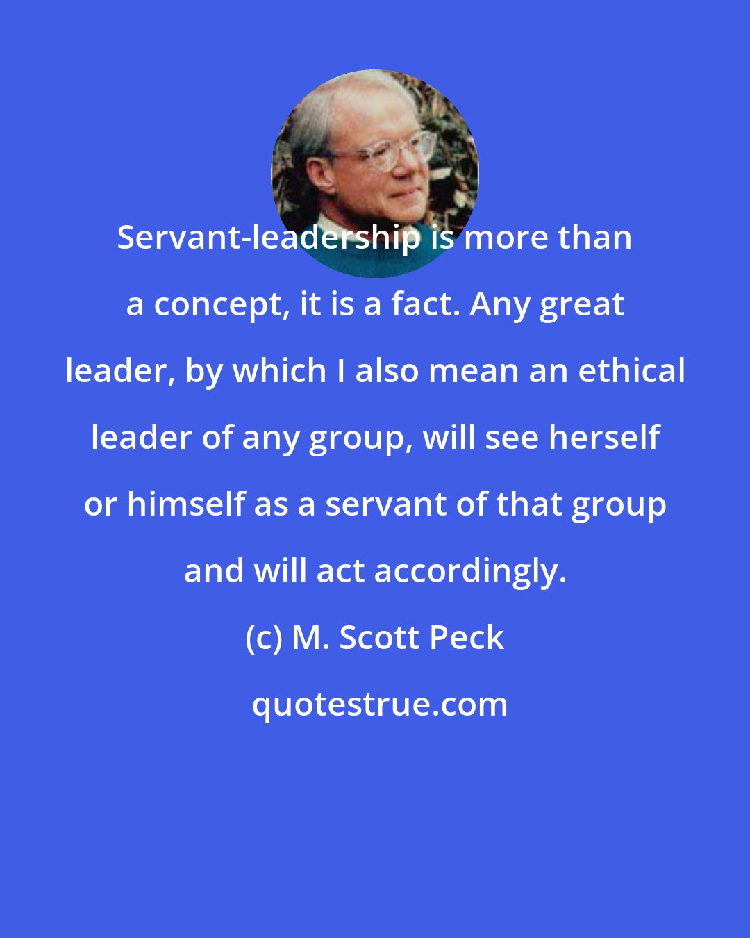 M. Scott Peck: Servant-leadership is more than a concept, it is a fact. Any great leader, by which I also mean an ethical leader of any group, will see herself or himself as a servant of that group and will act accordingly.