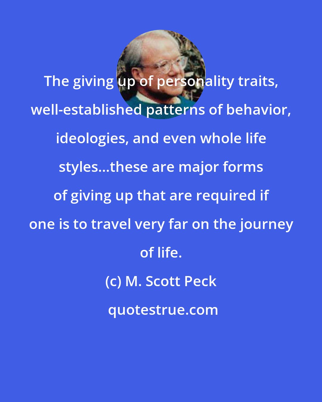 M. Scott Peck: The giving up of personality traits, well-established patterns of behavior, ideologies, and even whole life styles...these are major forms of giving up that are required if one is to travel very far on the journey of life.