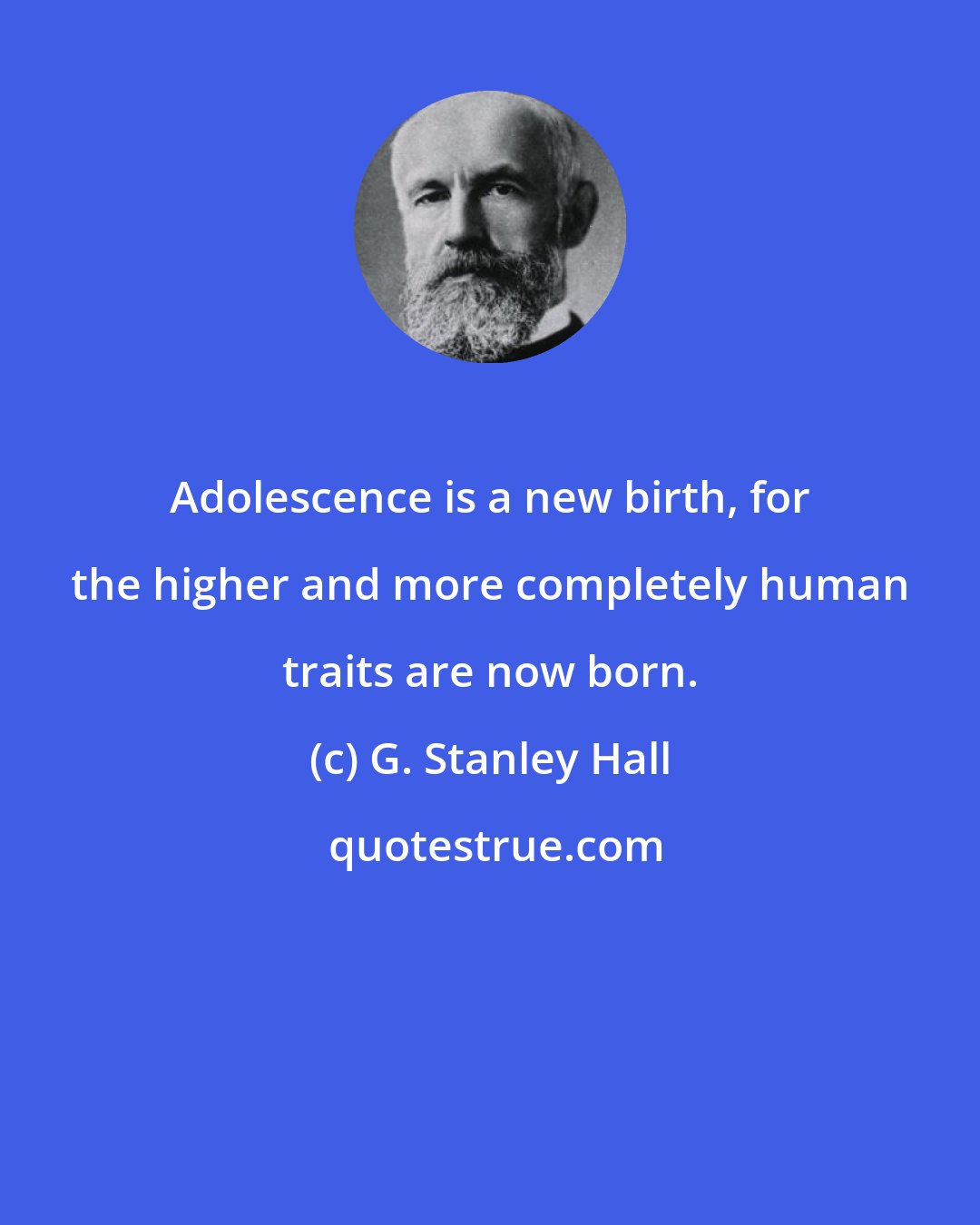 G. Stanley Hall: Adolescence is a new birth, for the higher and more completely human traits are now born.