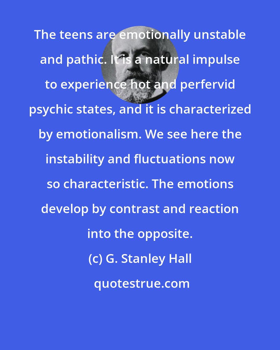 G. Stanley Hall: The teens are emotionally unstable and pathic. It is a natural impulse to experience hot and perfervid psychic states, and it is characterized by emotionalism. We see here the instability and fluctuations now so characteristic. The emotions develop by contrast and reaction into the opposite.