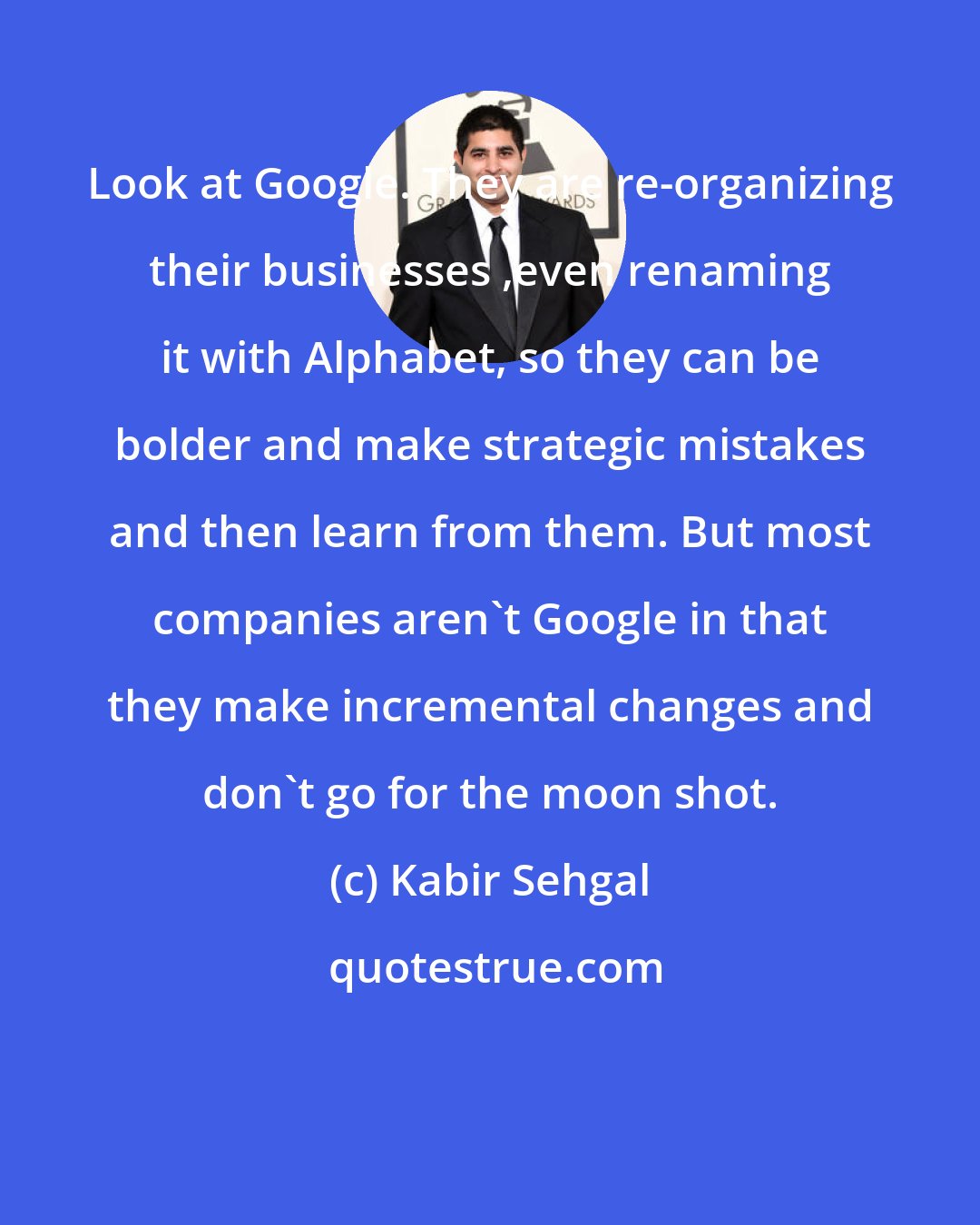 Kabir Sehgal: Look at Google. They are re-organizing their businesses ,even renaming it with Alphabet, so they can be bolder and make strategic mistakes and then learn from them. But most companies aren't Google in that they make incremental changes and don't go for the moon shot.