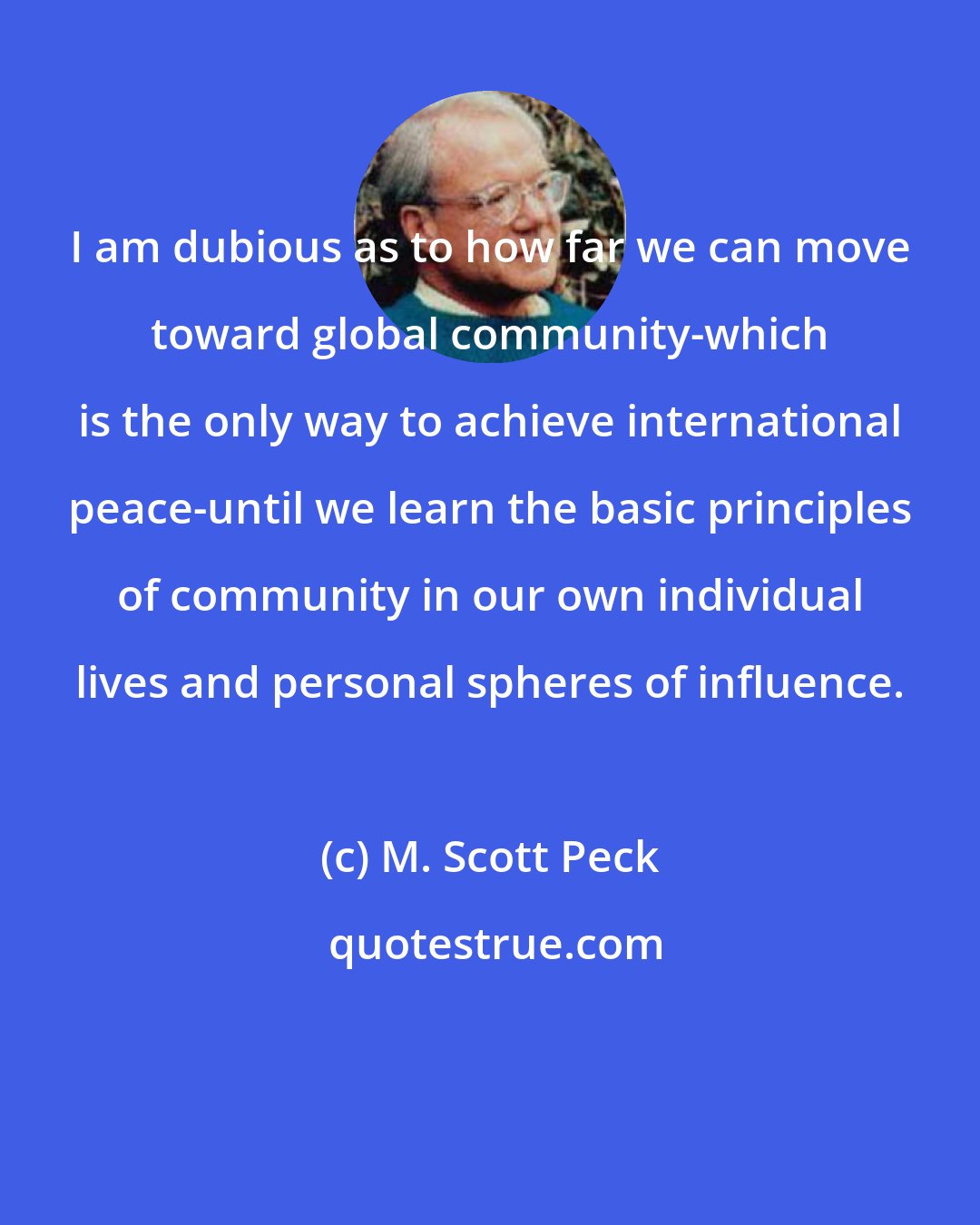 M. Scott Peck: I am dubious as to how far we can move toward global community-which is the only way to achieve international peace-until we learn the basic principles of community in our own individual lives and personal spheres of influence.
