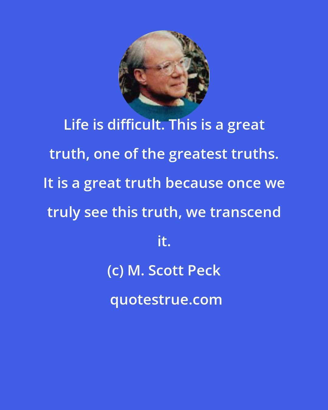 M. Scott Peck: Life is difficult. This is a great truth, one of the greatest truths. It is a great truth because once we truly see this truth, we transcend it.