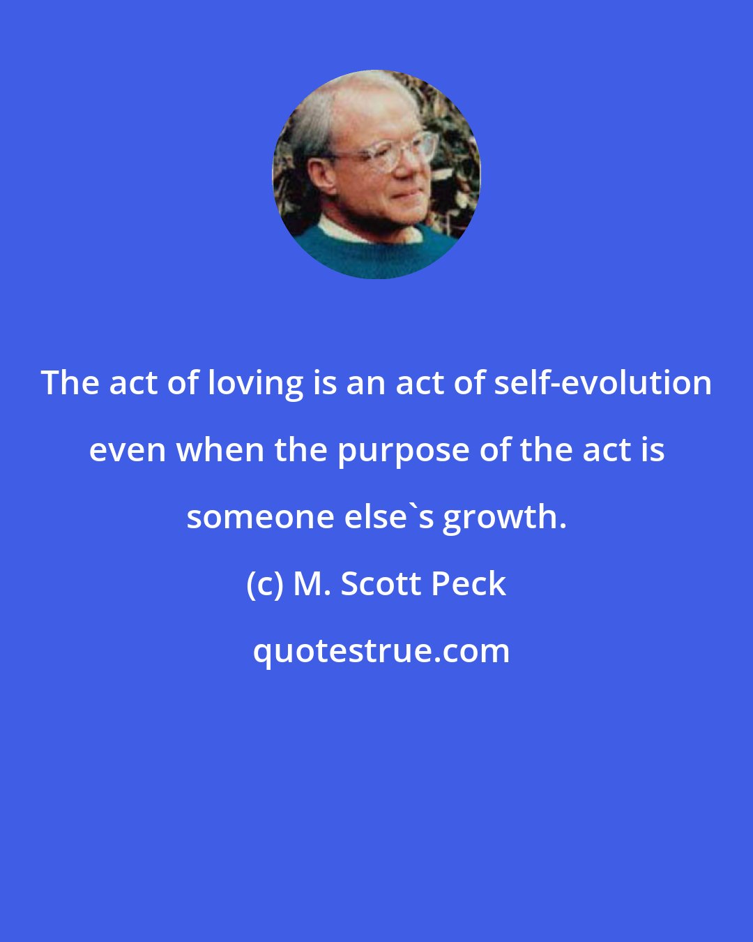 M. Scott Peck: The act of loving is an act of self-evolution even when the purpose of the act is someone else's growth.