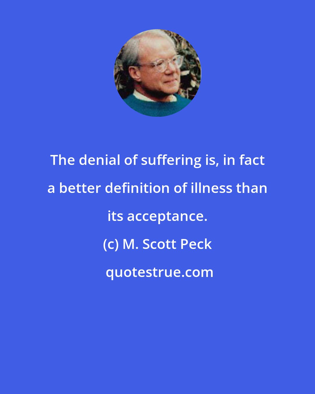 M. Scott Peck: The denial of suffering is, in fact a better definition of illness than its acceptance.