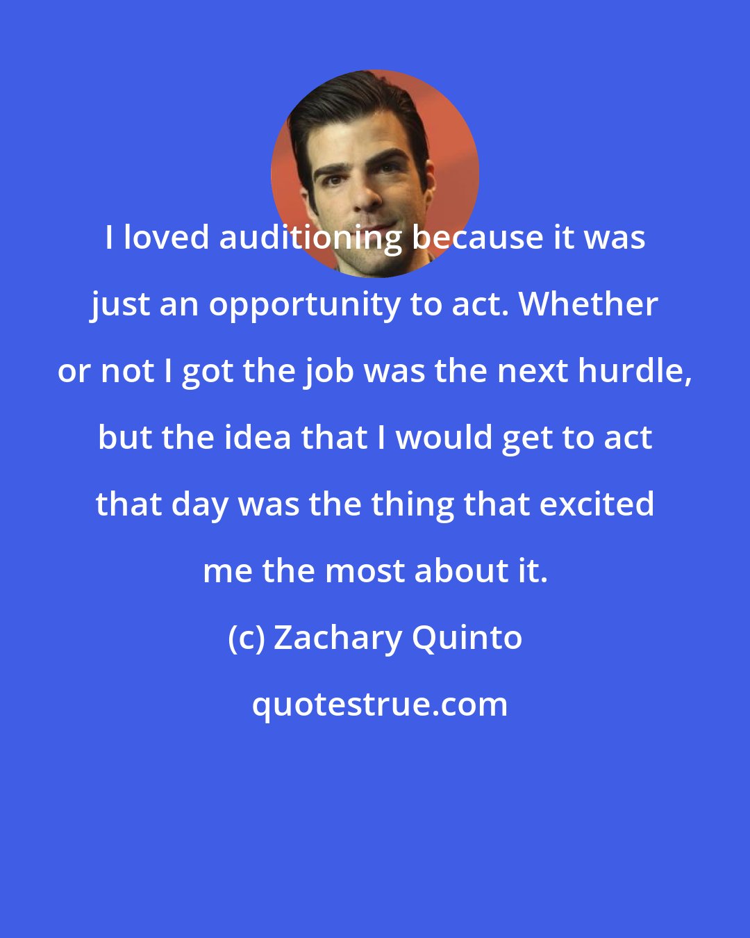 Zachary Quinto: I loved auditioning because it was just an opportunity to act. Whether or not I got the job was the next hurdle, but the idea that I would get to act that day was the thing that excited me the most about it.