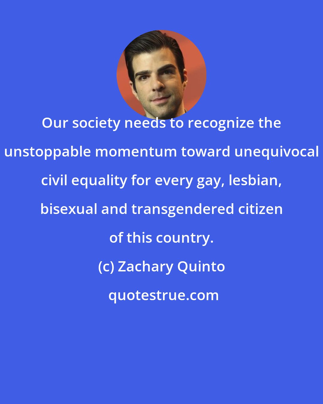 Zachary Quinto: Our society needs to recognize the unstoppable momentum toward unequivocal civil equality for every gay, lesbian, bisexual and transgendered citizen of this country.