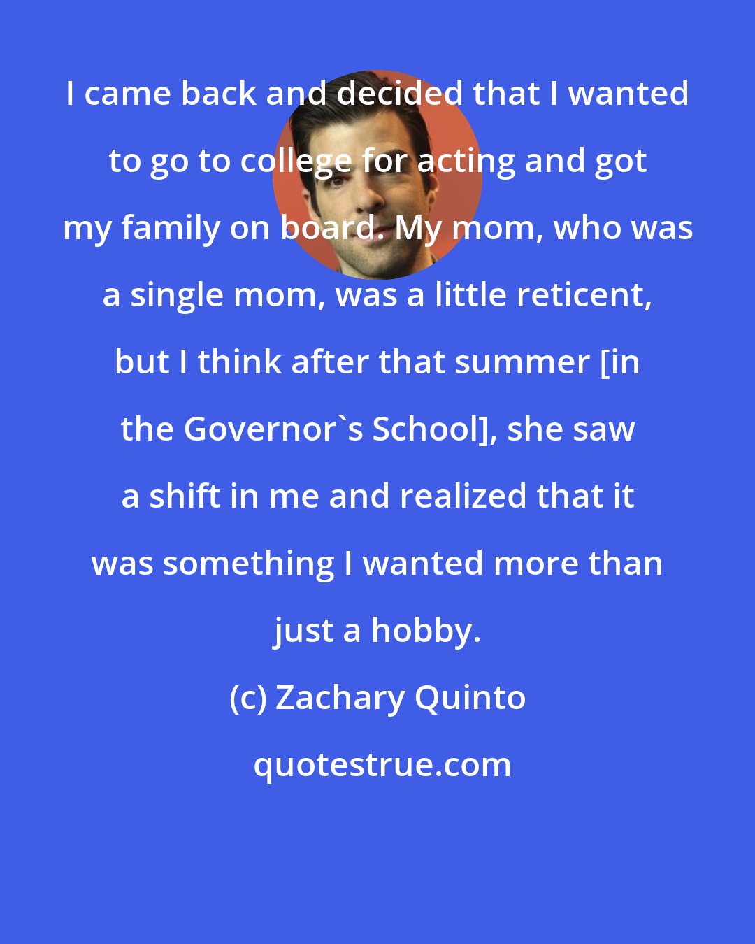 Zachary Quinto: I came back and decided that I wanted to go to college for acting and got my family on board. My mom, who was a single mom, was a little reticent, but I think after that summer [in the Governor's School], she saw a shift in me and realized that it was something I wanted more than just a hobby.