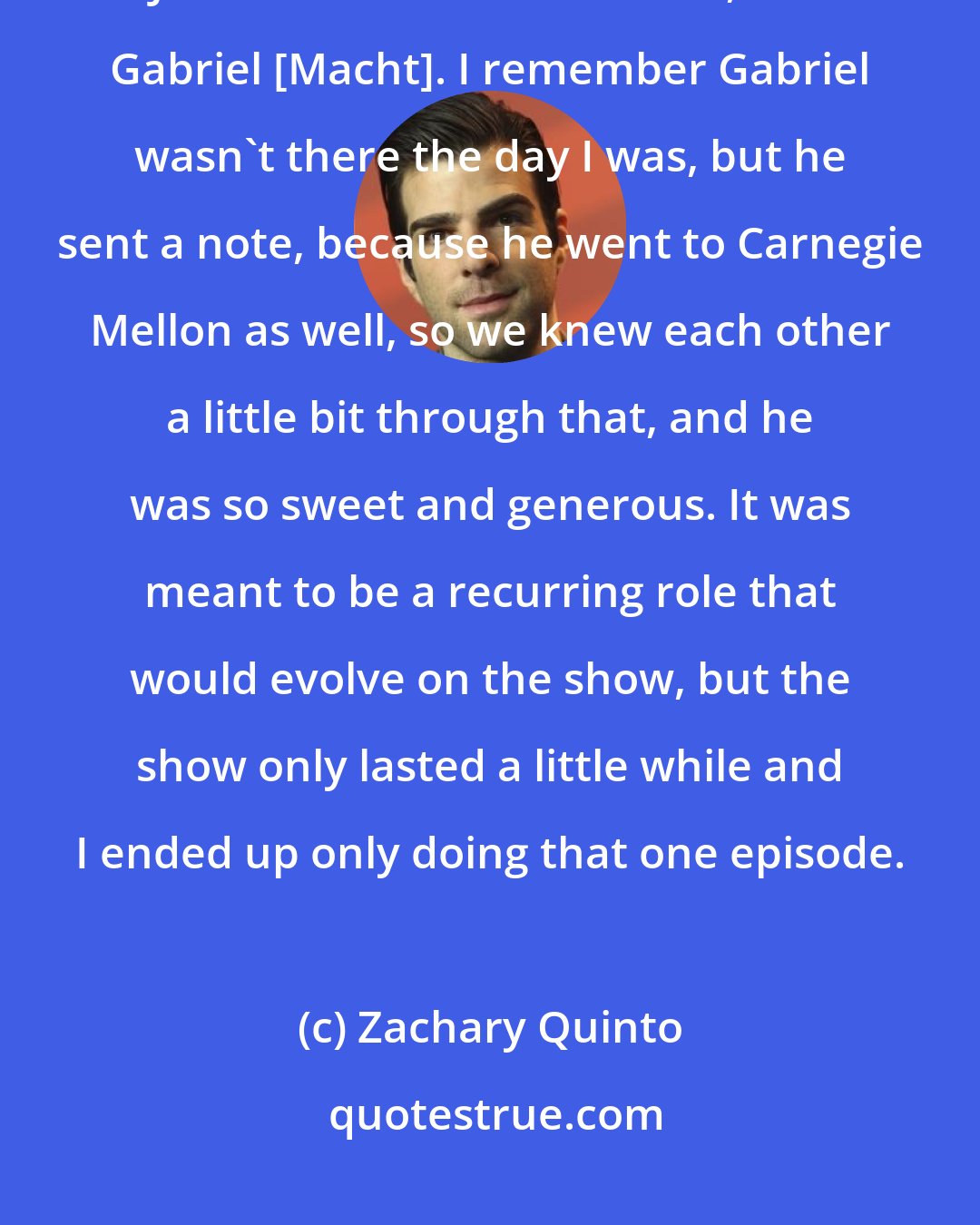 Zachary Quinto: My first job was a show called The Others. I had, like, three lines. Julianne Nicholson was in it, and Gabriel [Macht]. I remember Gabriel wasn't there the day I was, but he sent a note, because he went to Carnegie Mellon as well, so we knew each other a little bit through that, and he was so sweet and generous. It was meant to be a recurring role that would evolve on the show, but the show only lasted a little while and I ended up only doing that one episode.