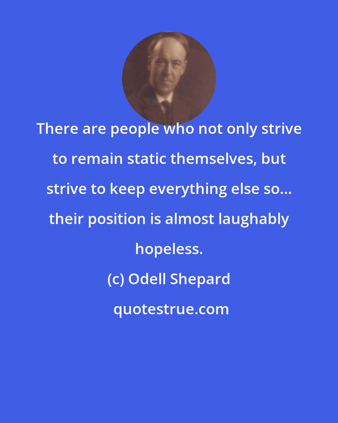 Odell Shepard: There are people who not only strive to remain static themselves, but strive to keep everything else so... their position is almost laughably hopeless.