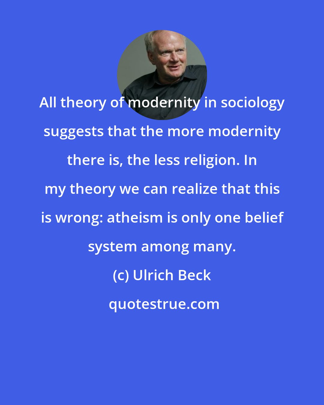 Ulrich Beck: All theory of modernity in sociology suggests that the more modernity there is, the less religion. In my theory we can realize that this is wrong: atheism is only one belief system among many.