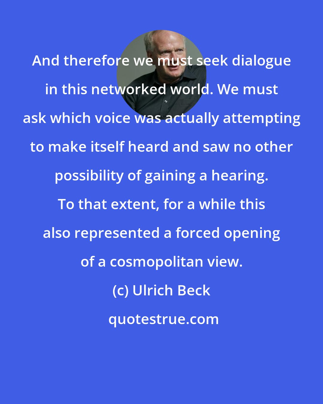 Ulrich Beck: And therefore we must seek dialogue in this networked world. We must ask which voice was actually attempting to make itself heard and saw no other possibility of gaining a hearing. To that extent, for a while this also represented a forced opening of a cosmopolitan view.