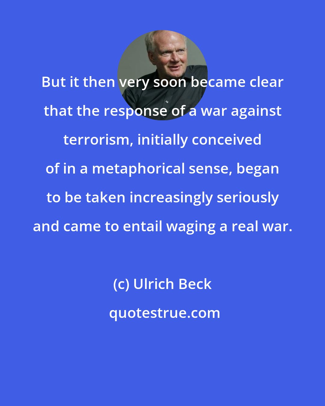 Ulrich Beck: But it then very soon became clear that the response of a war against terrorism, initially conceived of in a metaphorical sense, began to be taken increasingly seriously and came to entail waging a real war.