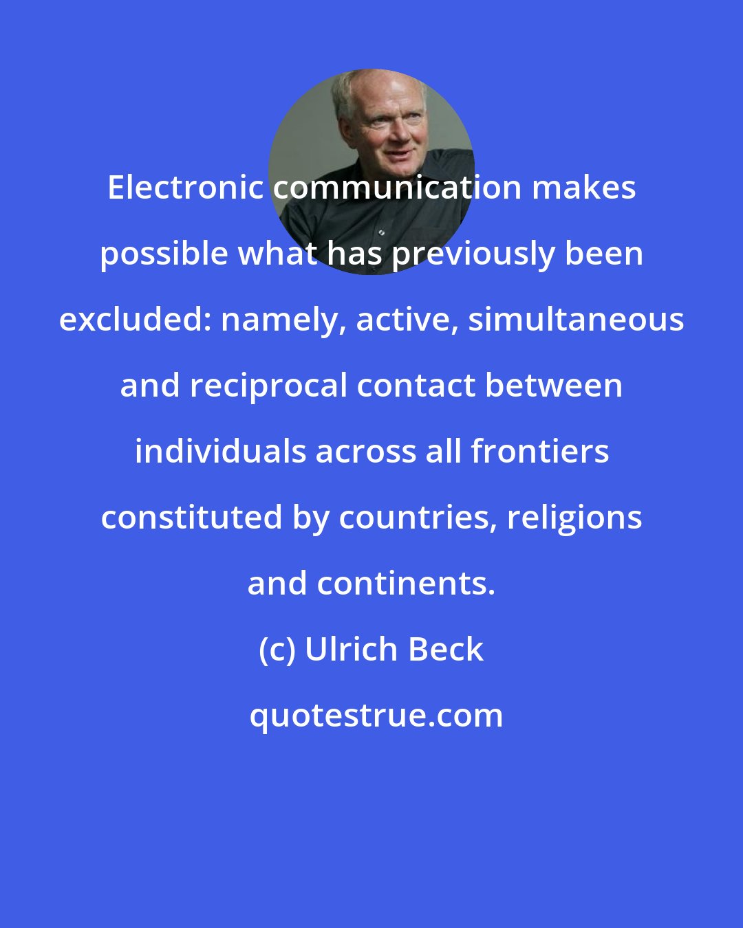 Ulrich Beck: Electronic communication makes possible what has previously been excluded: namely, active, simultaneous and reciprocal contact between individuals across all frontiers constituted by countries, religions and continents.