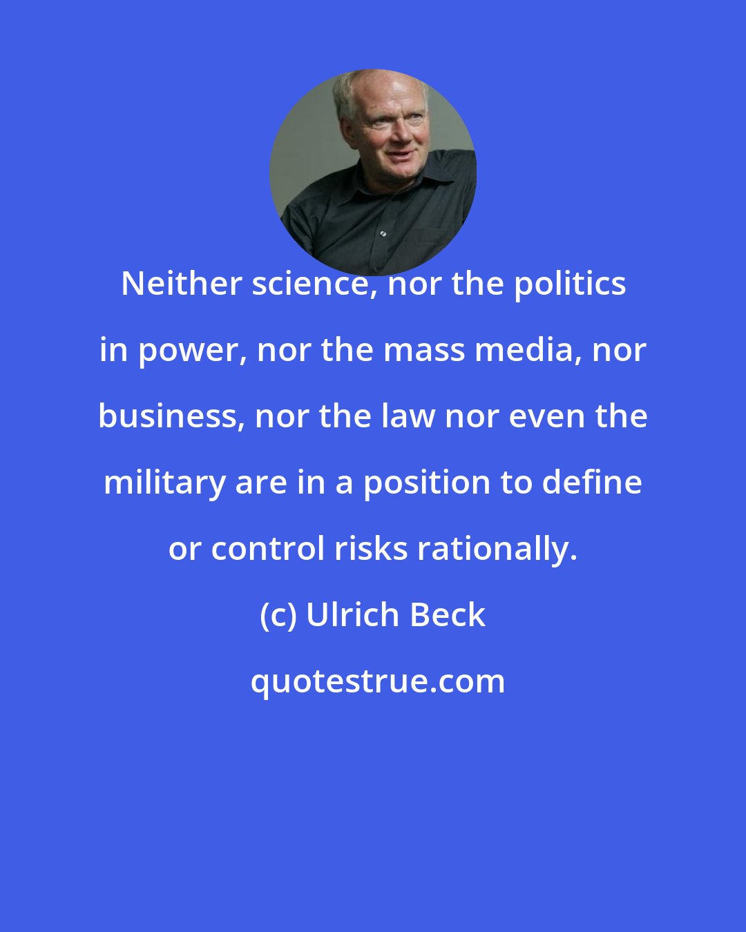 Ulrich Beck: Neither science, nor the politics in power, nor the mass media, nor business, nor the law nor even the military are in a position to define or control risks rationally.