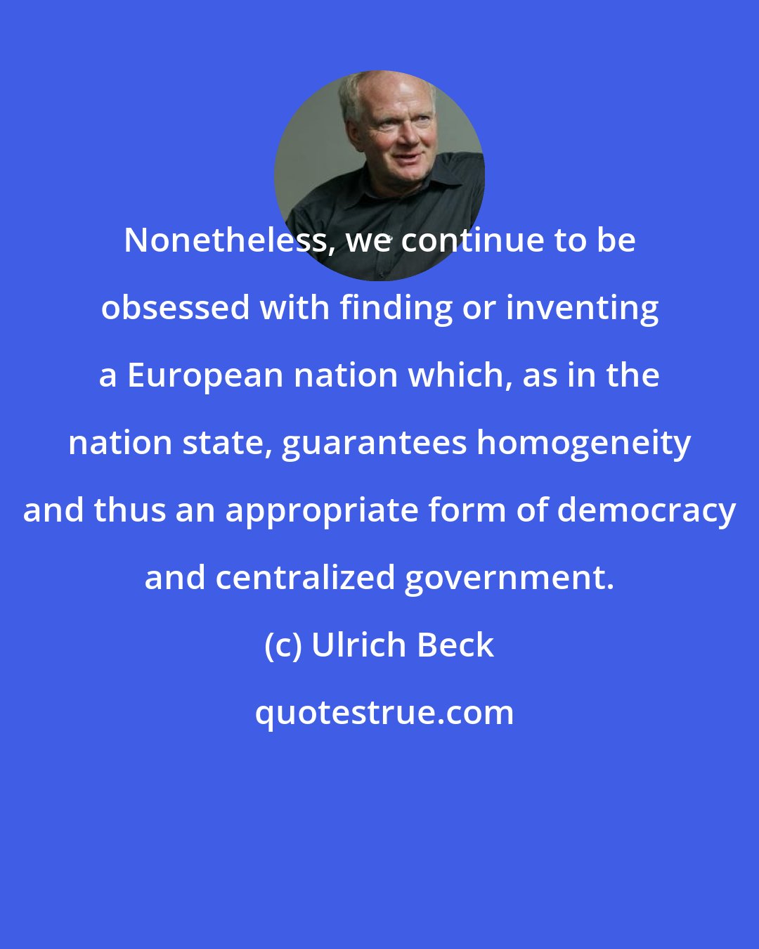 Ulrich Beck: Nonetheless, we continue to be obsessed with finding or inventing a European nation which, as in the nation state, guarantees homogeneity and thus an appropriate form of democracy and centralized government.