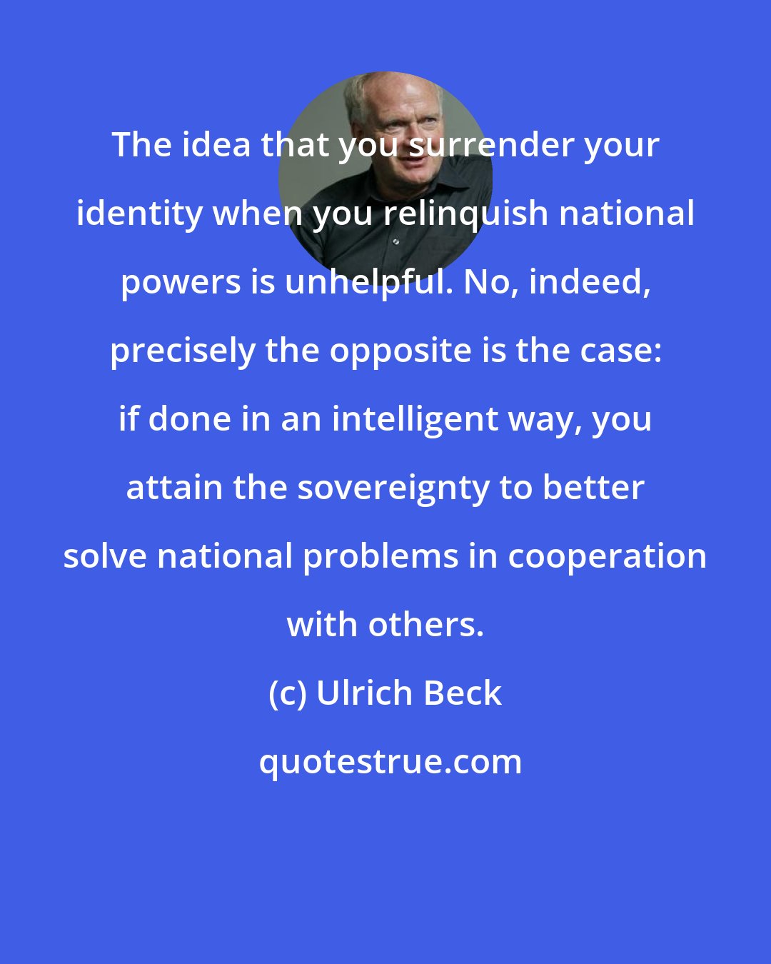 Ulrich Beck: The idea that you surrender your identity when you relinquish national powers is unhelpful. No, indeed, precisely the opposite is the case: if done in an intelligent way, you attain the sovereignty to better solve national problems in cooperation with others.