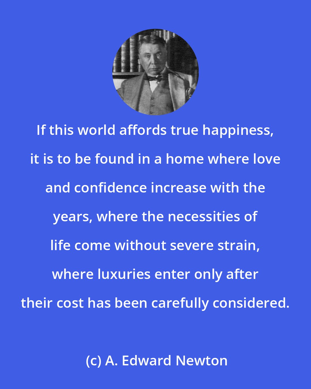 A. Edward Newton: If this world affords true happiness, it is to be found in a home where love and confidence increase with the years, where the necessities of life come without severe strain, where luxuries enter only after their cost has been carefully considered.