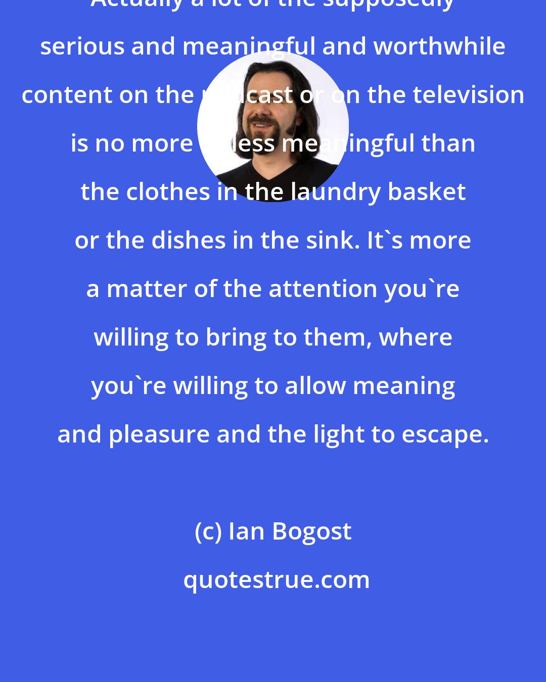 Ian Bogost: Actually a lot of the supposedly serious and meaningful and worthwhile content on the podcast or on the television is no more or less meaningful than the clothes in the laundry basket or the dishes in the sink. It's more a matter of the attention you're willing to bring to them, where you're willing to allow meaning and pleasure and the light to escape.