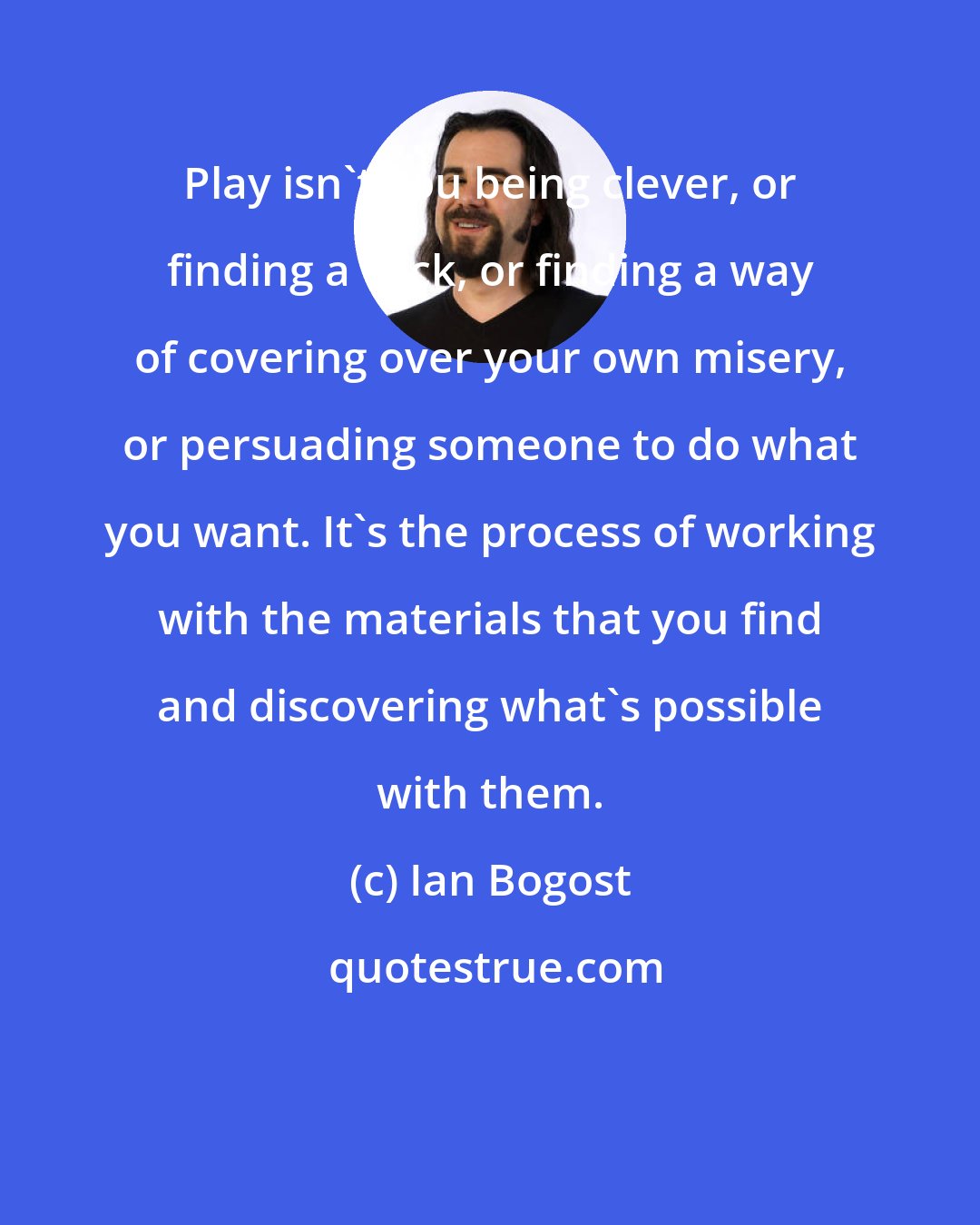 Ian Bogost: Play isn't you being clever, or finding a trick, or finding a way of covering over your own misery, or persuading someone to do what you want. It's the process of working with the materials that you find and discovering what's possible with them.