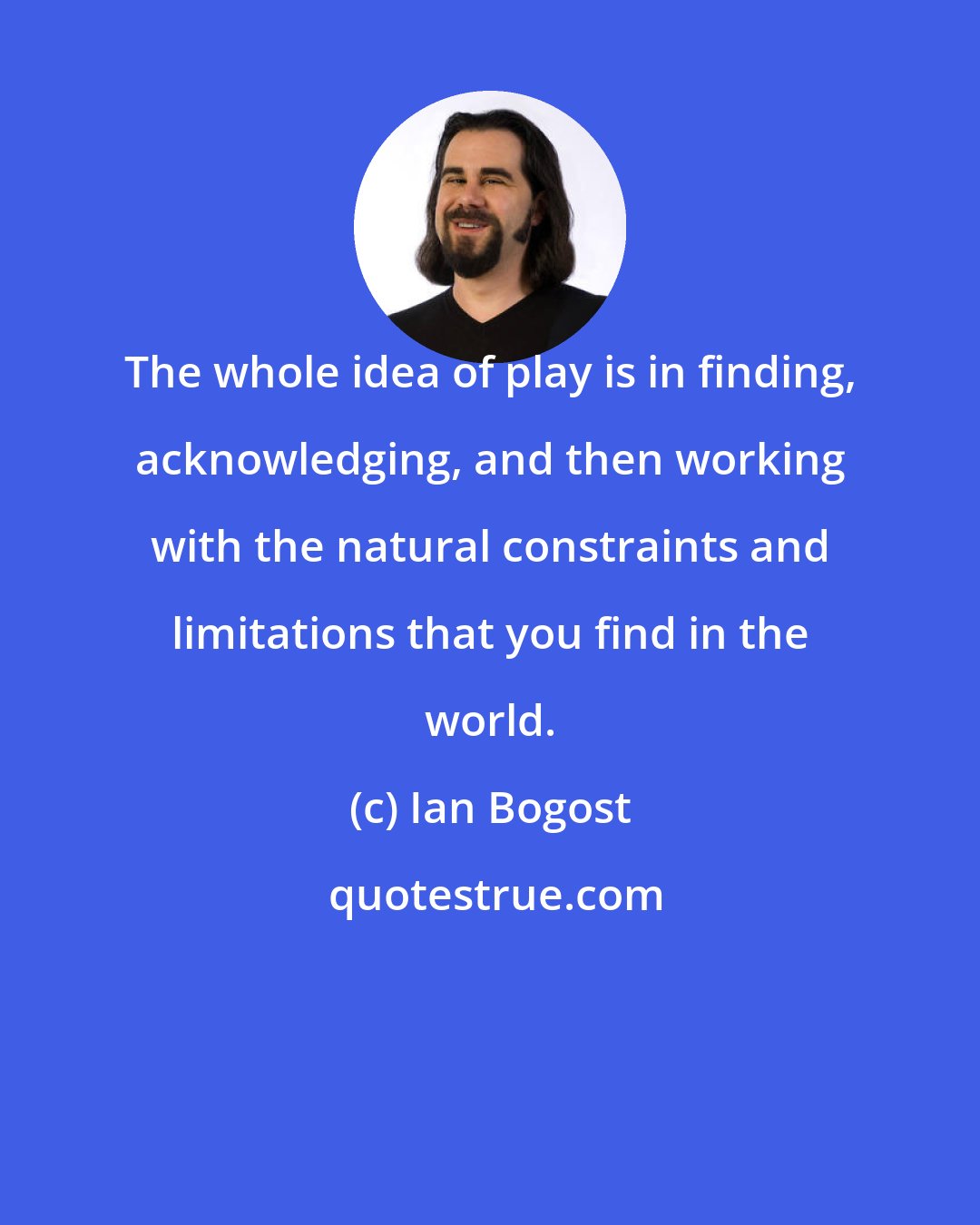 Ian Bogost: The whole idea of play is in finding, acknowledging, and then working with the natural constraints and limitations that you find in the world.