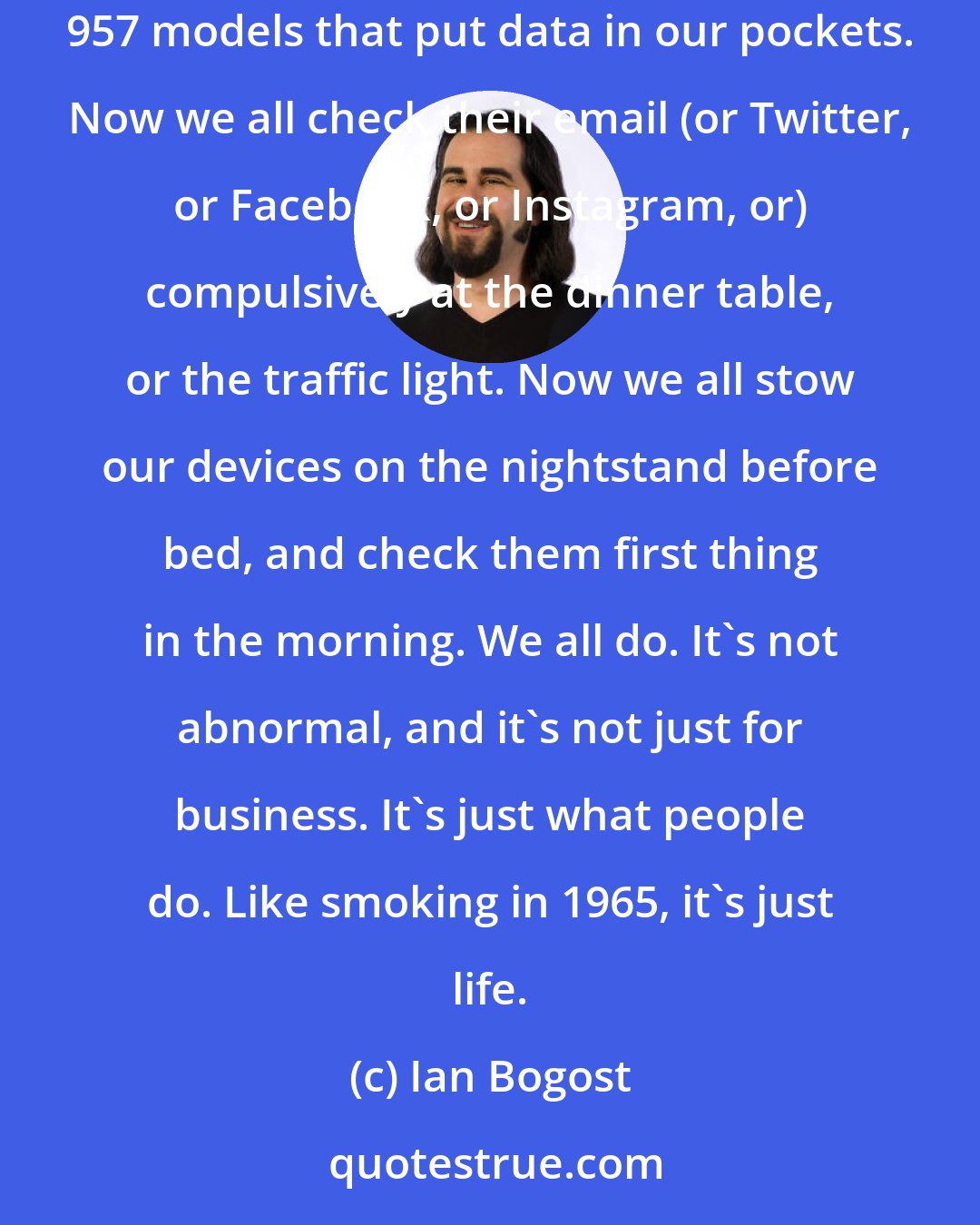 Ian Bogost: Today, all our wives and husbands have Blackberries or iPhones or Android devices or whatever-the progeny of those original 950 and 957 models that put data in our pockets. Now we all check their email (or Twitter, or Facebook, or Instagram, or) compulsively at the dinner table, or the traffic light. Now we all stow our devices on the nightstand before bed, and check them first thing in the morning. We all do. It's not abnormal, and it's not just for business. It's just what people do. Like smoking in 1965, it's just life.