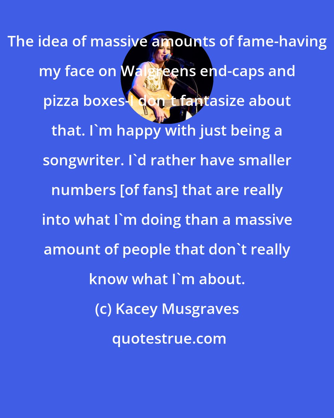 Kacey Musgraves: The idea of massive amounts of fame-having my face on Walgreens end-caps and pizza boxes-I don't fantasize about that. I'm happy with just being a songwriter. I'd rather have smaller numbers [of fans] that are really into what I'm doing than a massive amount of people that don't really know what I'm about.