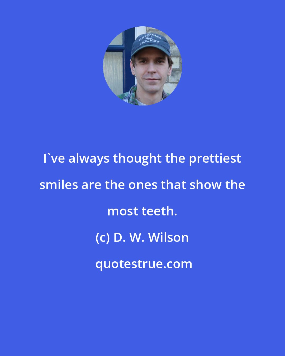 D. W. Wilson: I've always thought the prettiest smiles are the ones that show the most teeth.