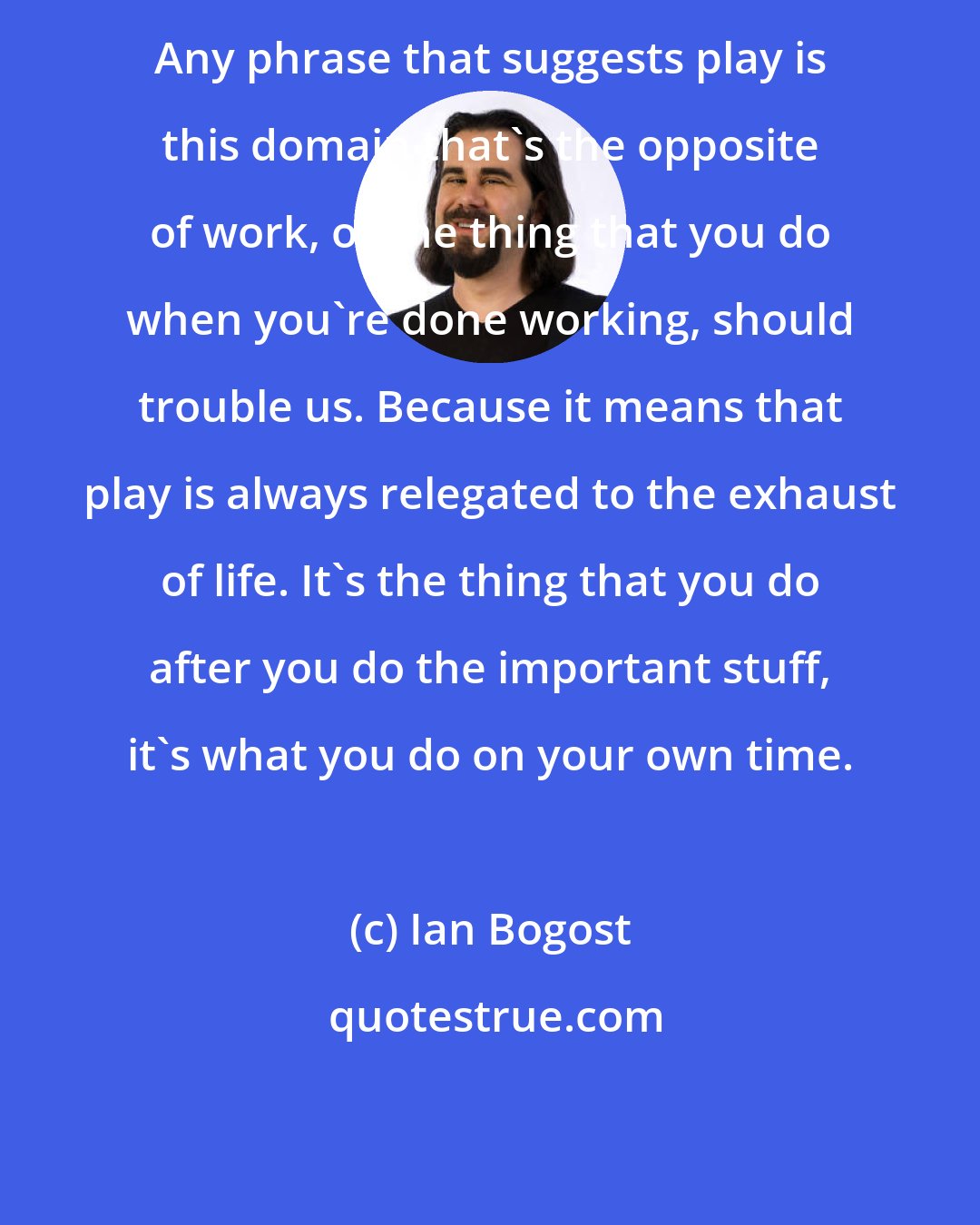 Ian Bogost: Any phrase that suggests play is this domain that's the opposite of work, or the thing that you do when you're done working, should trouble us. Because it means that play is always relegated to the exhaust of life. It's the thing that you do after you do the important stuff, it's what you do on your own time.