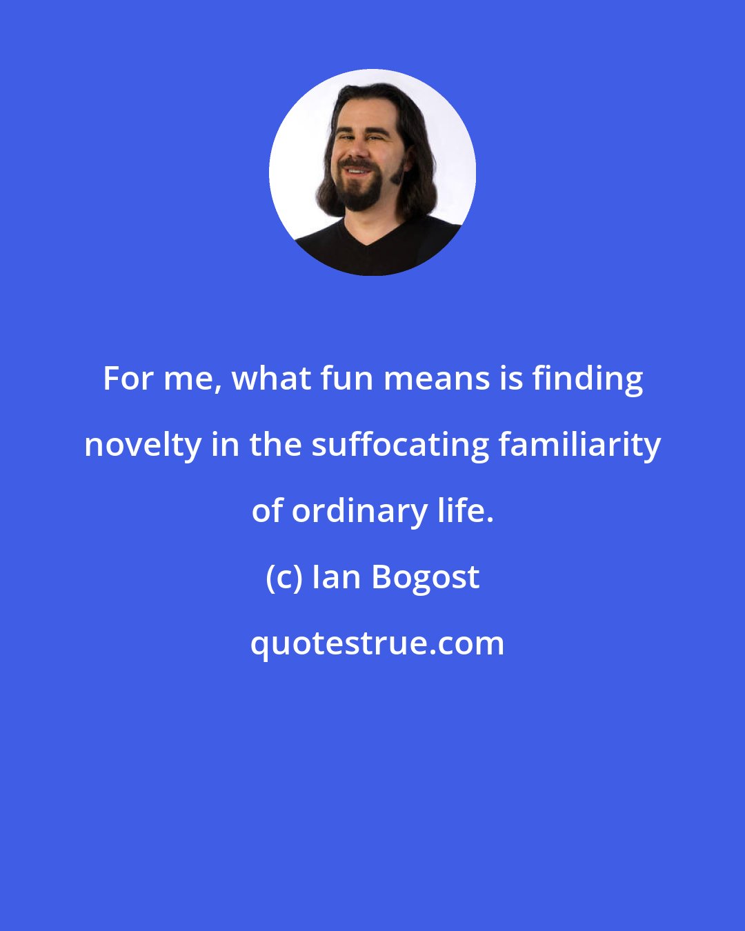 Ian Bogost: For me, what fun means is finding novelty in the suffocating familiarity of ordinary life.