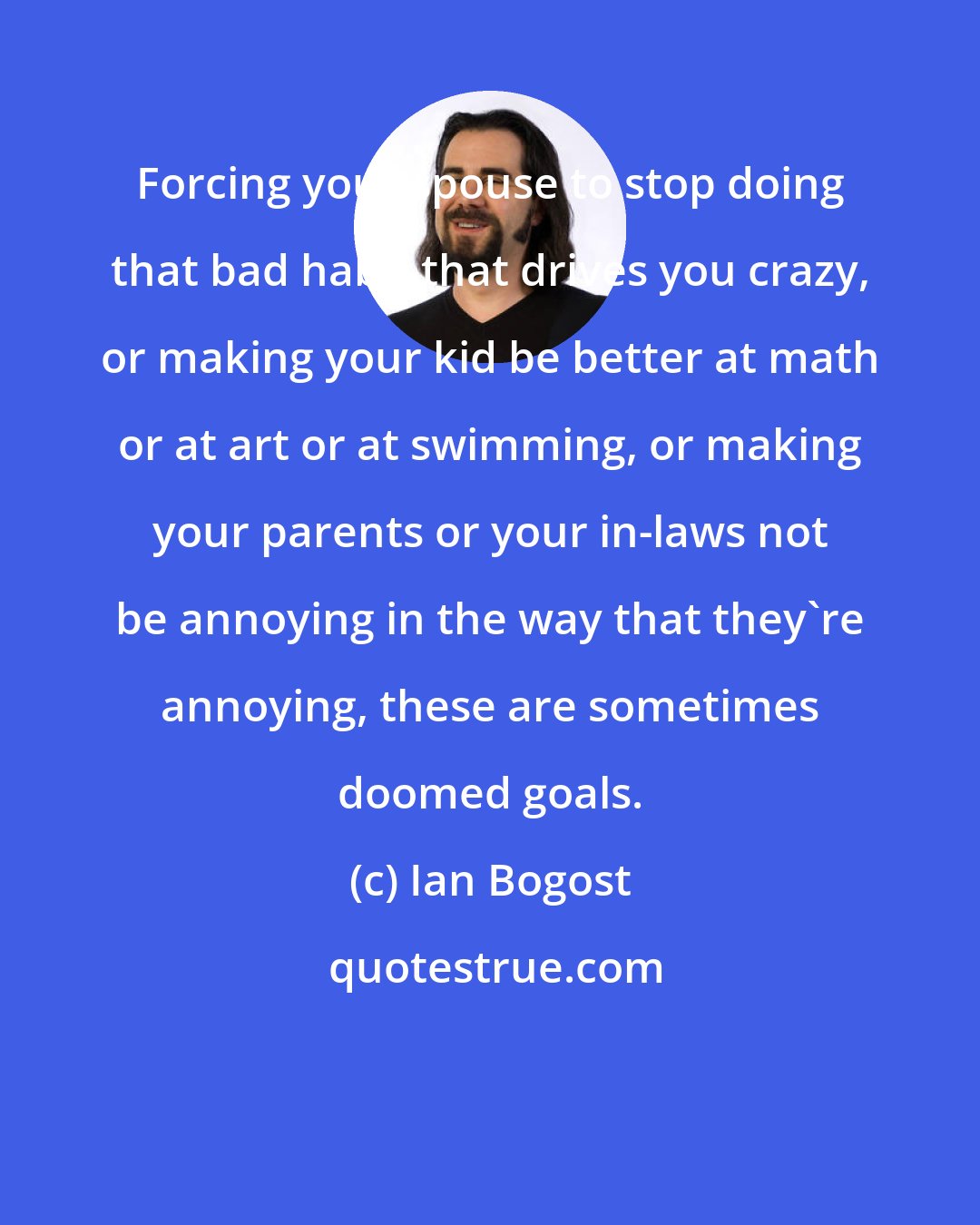 Ian Bogost: Forcing your spouse to stop doing that bad habit that drives you crazy, or making your kid be better at math or at art or at swimming, or making your parents or your in-laws not be annoying in the way that they're annoying, these are sometimes doomed goals.