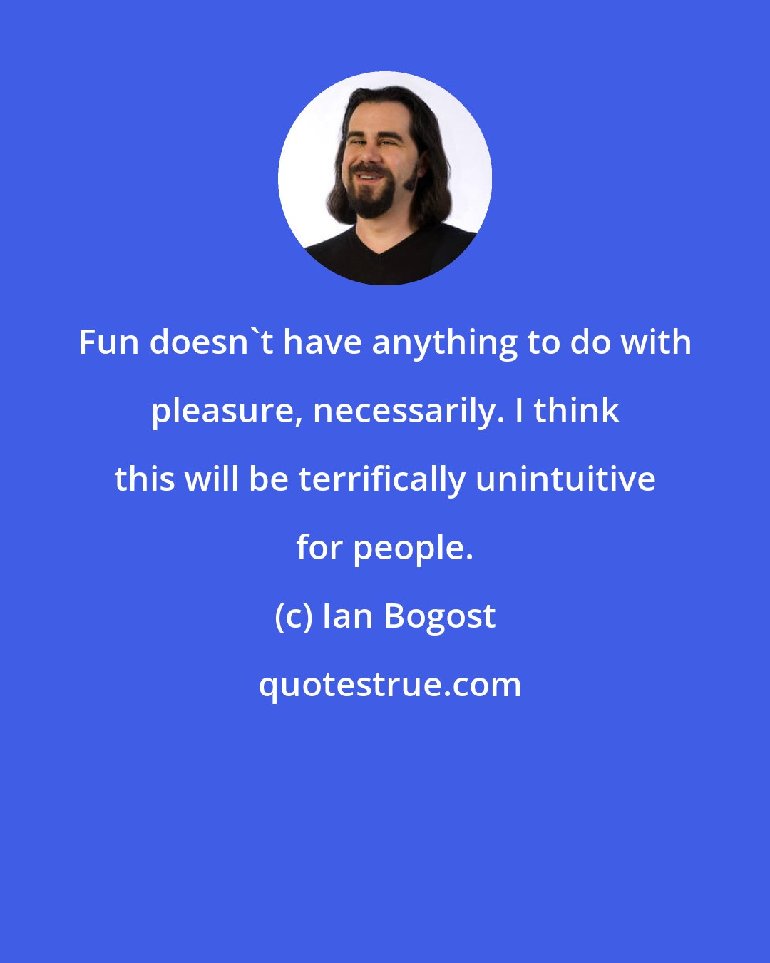 Ian Bogost: Fun doesn't have anything to do with pleasure, necessarily. I think this will be terrifically unintuitive for people.