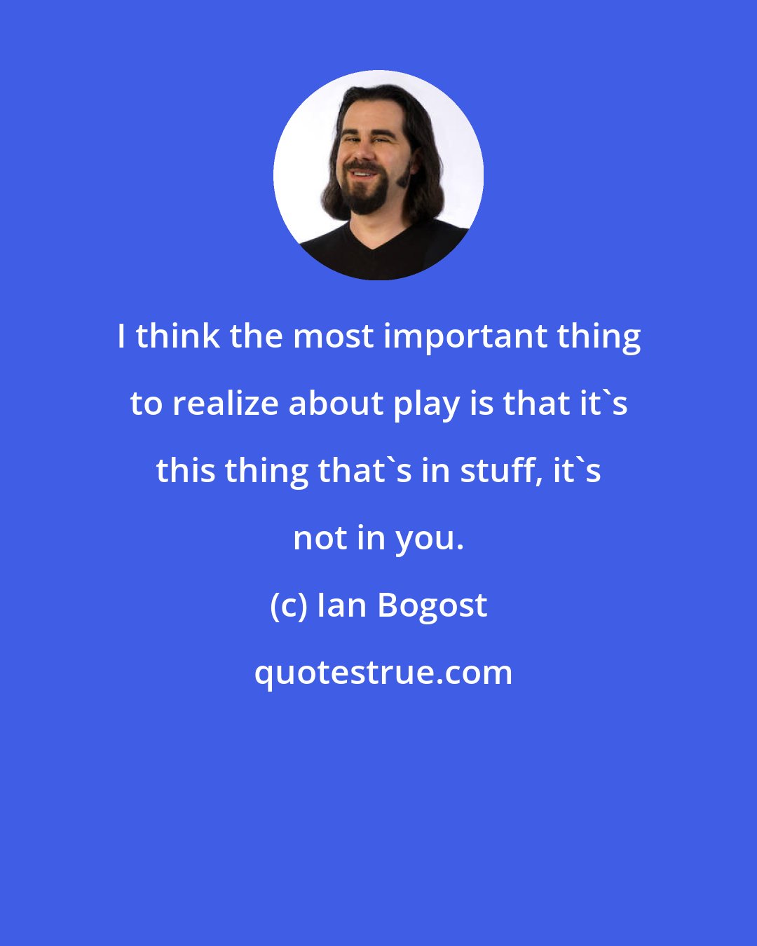 Ian Bogost: I think the most important thing to realize about play is that it's this thing that's in stuff, it's not in you.