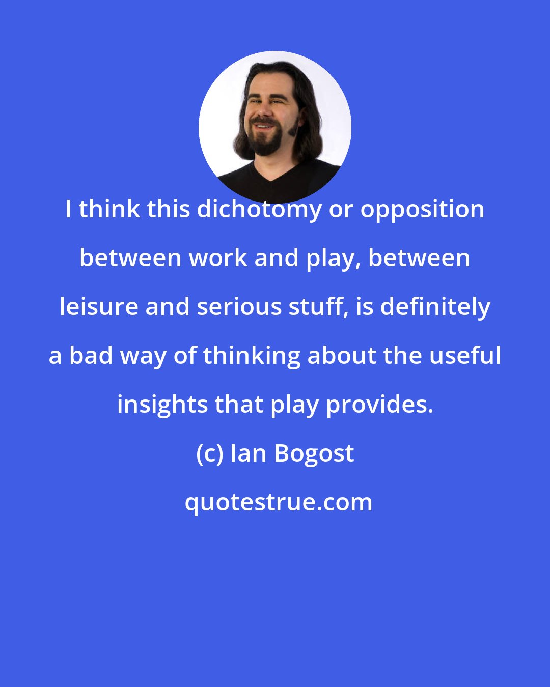 Ian Bogost: I think this dichotomy or opposition between work and play, between leisure and serious stuff, is definitely a bad way of thinking about the useful insights that play provides.