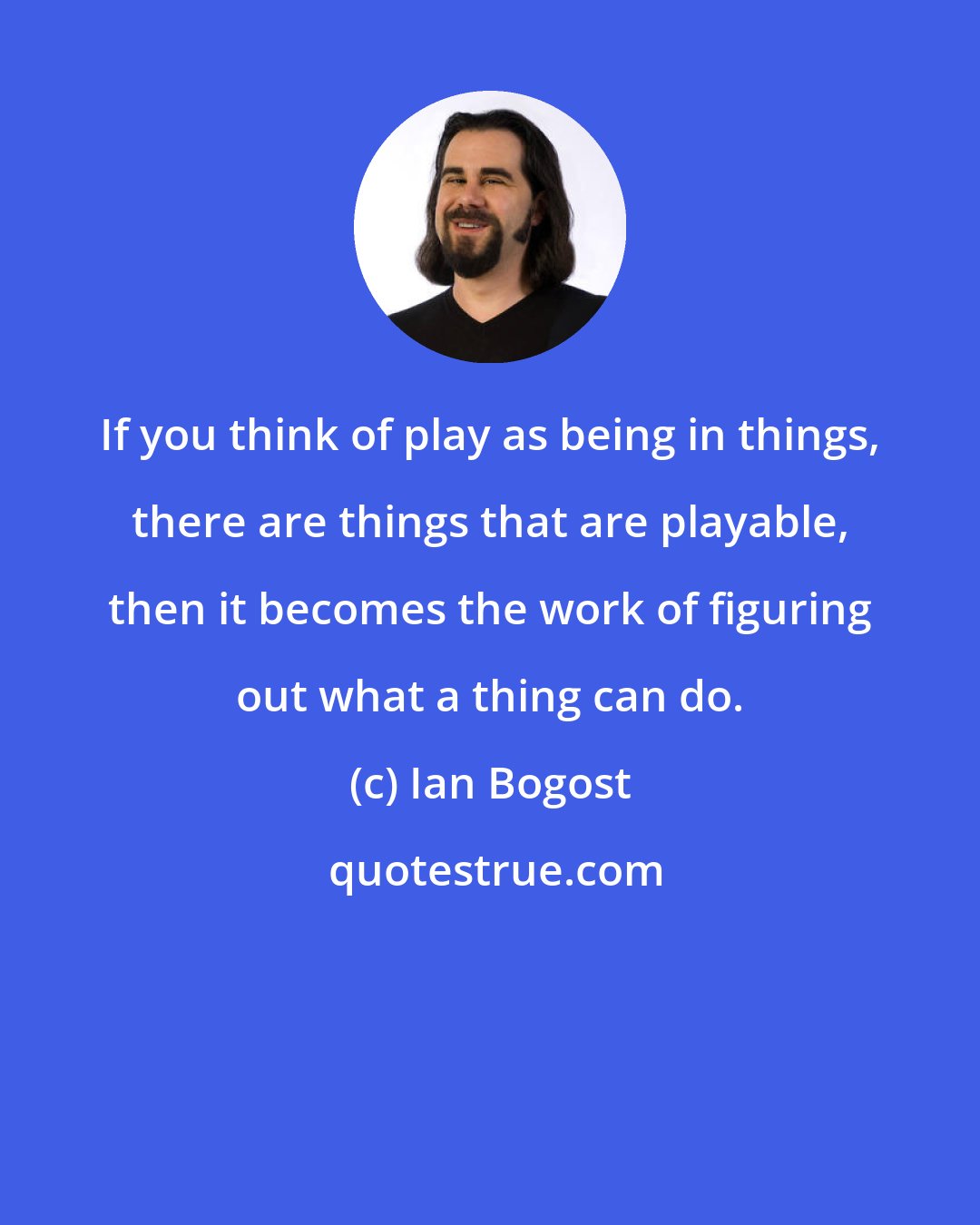 Ian Bogost: If you think of play as being in things, there are things that are playable, then it becomes the work of figuring out what a thing can do.