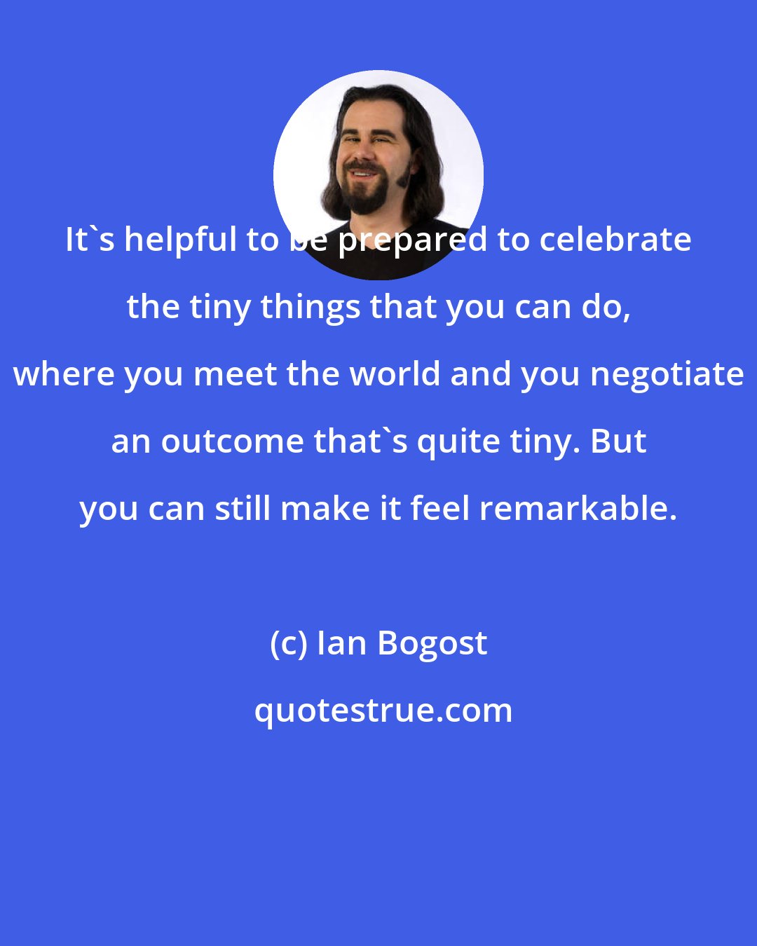 Ian Bogost: It's helpful to be prepared to celebrate the tiny things that you can do, where you meet the world and you negotiate an outcome that's quite tiny. But you can still make it feel remarkable.