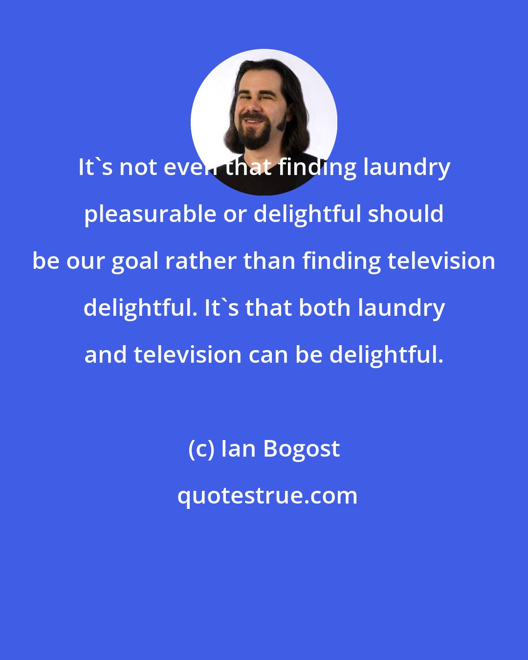 Ian Bogost: It's not even that finding laundry pleasurable or delightful should be our goal rather than finding television delightful. It's that both laundry and television can be delightful.