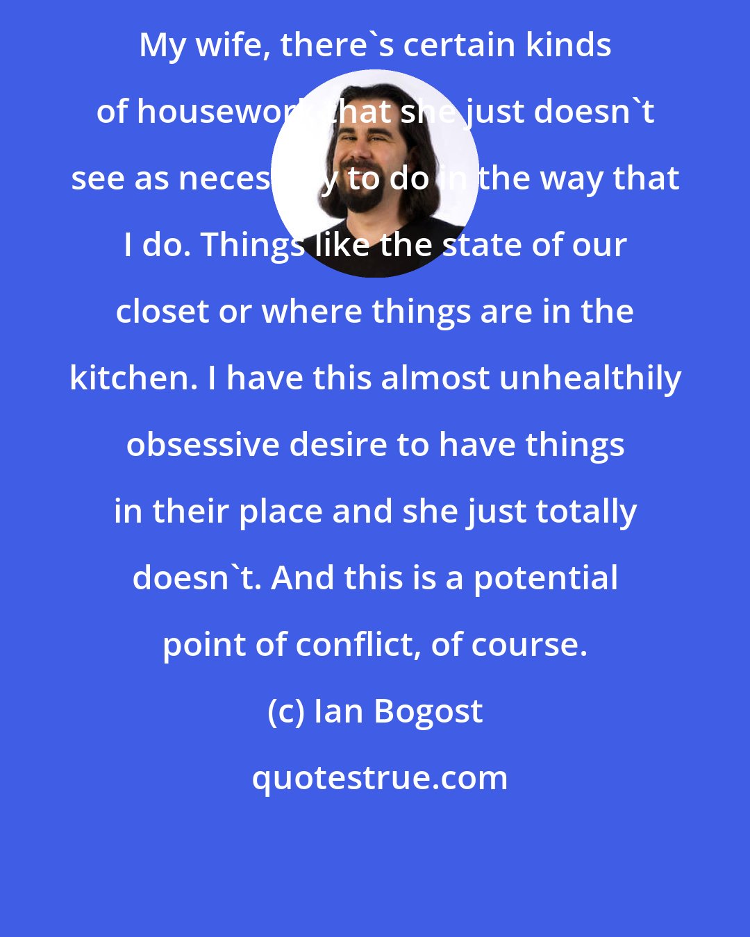 Ian Bogost: My wife, there's certain kinds of housework that she just doesn't see as necessary to do in the way that I do. Things like the state of our closet or where things are in the kitchen. I have this almost unhealthily obsessive desire to have things in their place and she just totally doesn't. And this is a potential point of conflict, of course.