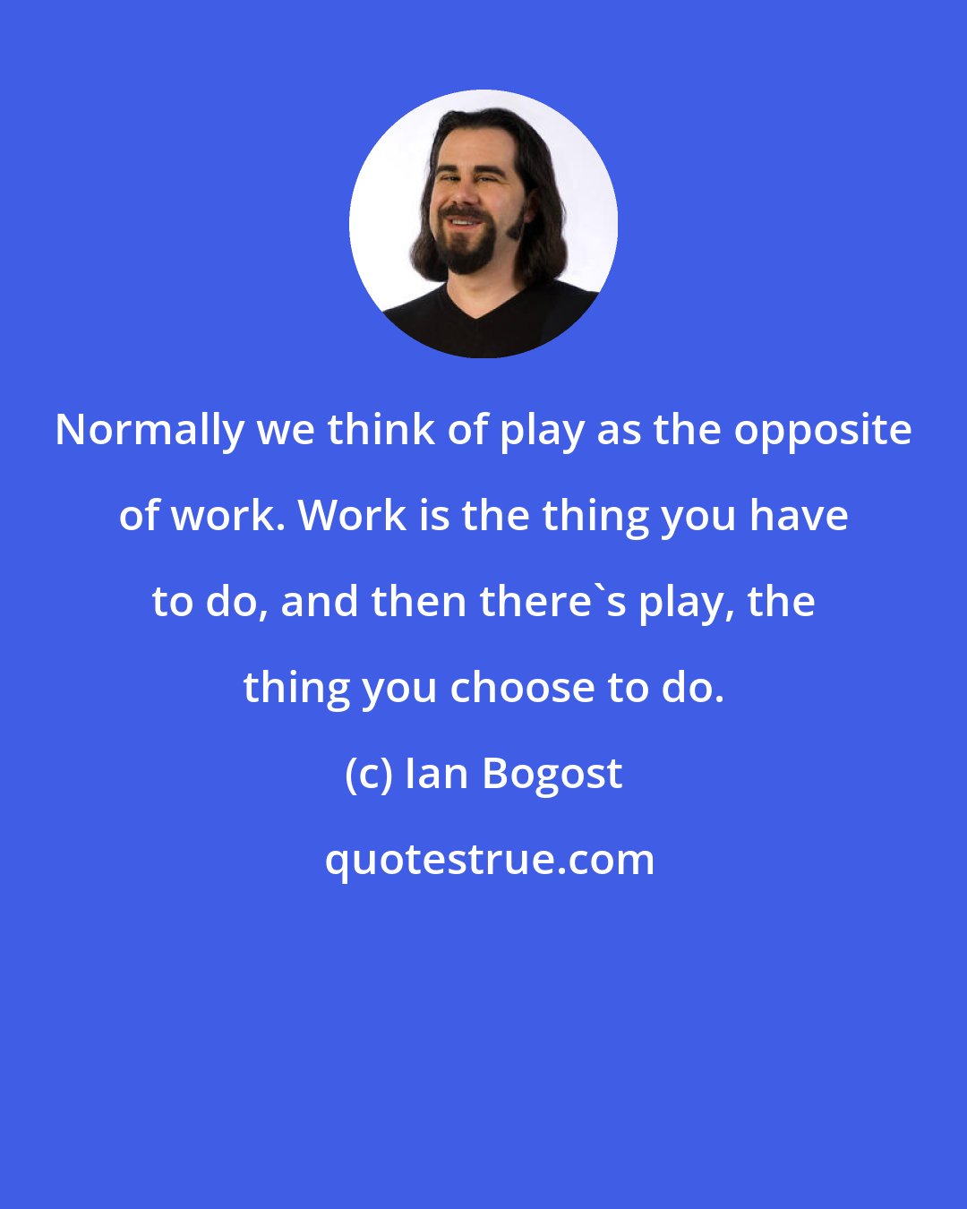 Ian Bogost: Normally we think of play as the opposite of work. Work is the thing you have to do, and then there's play, the thing you choose to do.