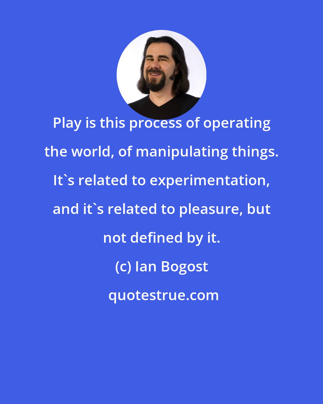 Ian Bogost: Play is this process of operating the world, of manipulating things. It's related to experimentation, and it's related to pleasure, but not defined by it.