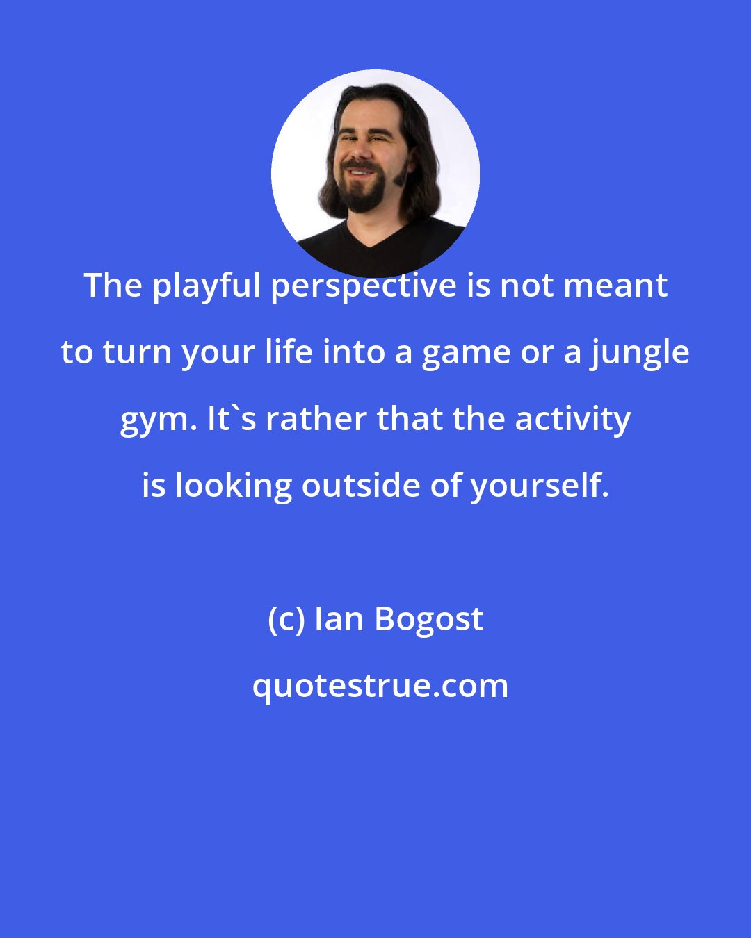 Ian Bogost: The playful perspective is not meant to turn your life into a game or a jungle gym. It's rather that the activity is looking outside of yourself.