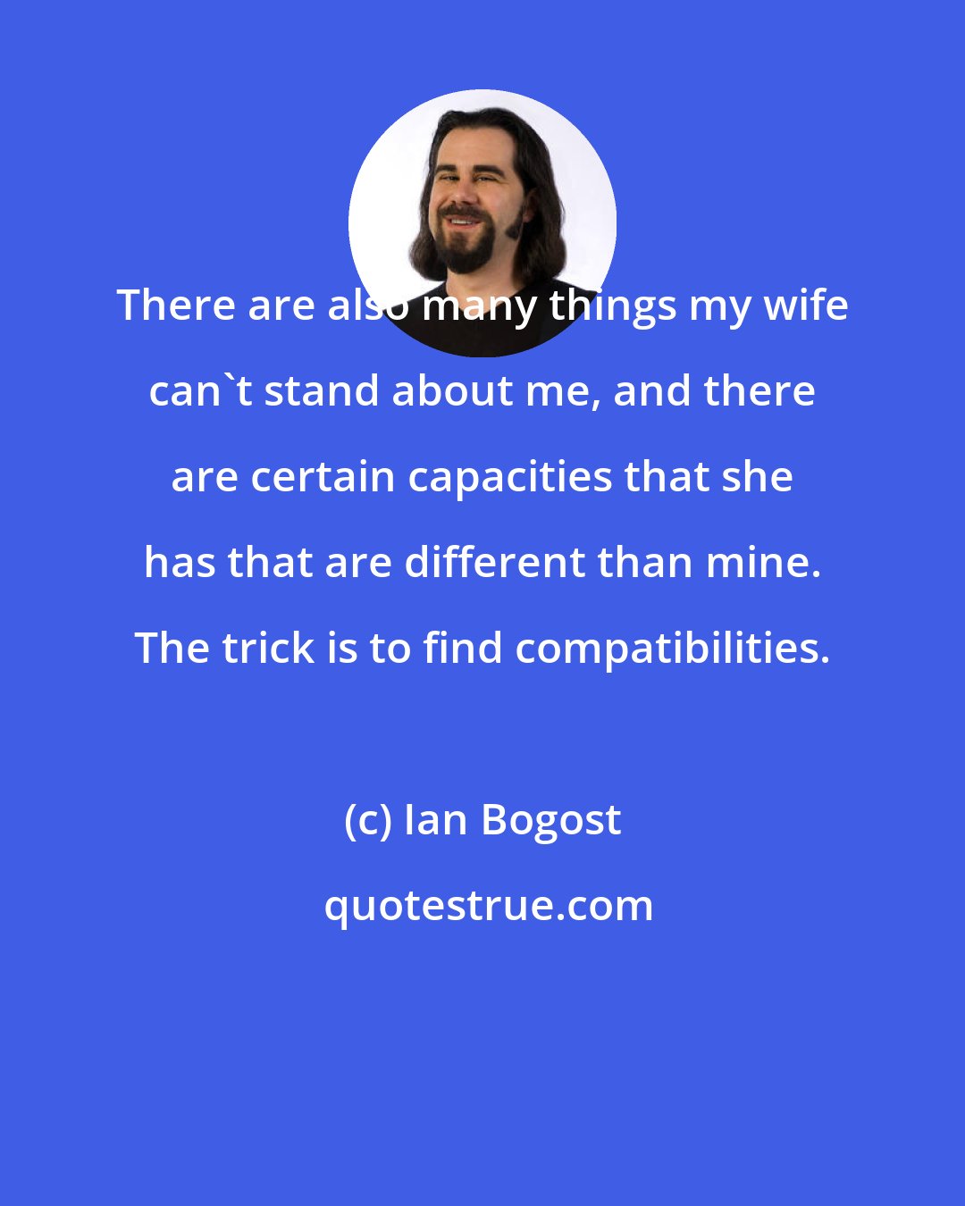 Ian Bogost: There are also many things my wife can't stand about me, and there are certain capacities that she has that are different than mine. The trick is to find compatibilities.