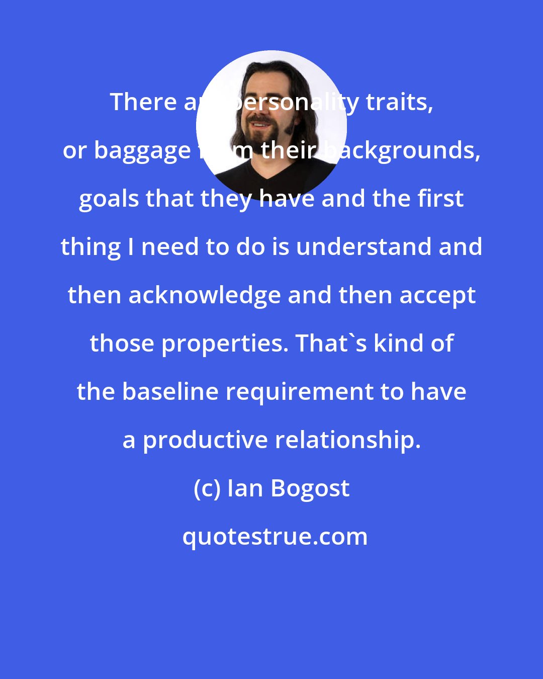 Ian Bogost: There are personality traits, or baggage from their backgrounds, goals that they have and the first thing I need to do is understand and then acknowledge and then accept those properties. That's kind of the baseline requirement to have a productive relationship.