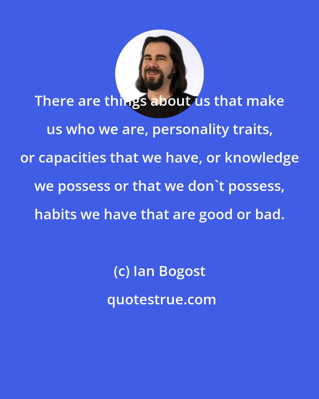 Ian Bogost: There are things about us that make us who we are, personality traits, or capacities that we have, or knowledge we possess or that we don't possess, habits we have that are good or bad.