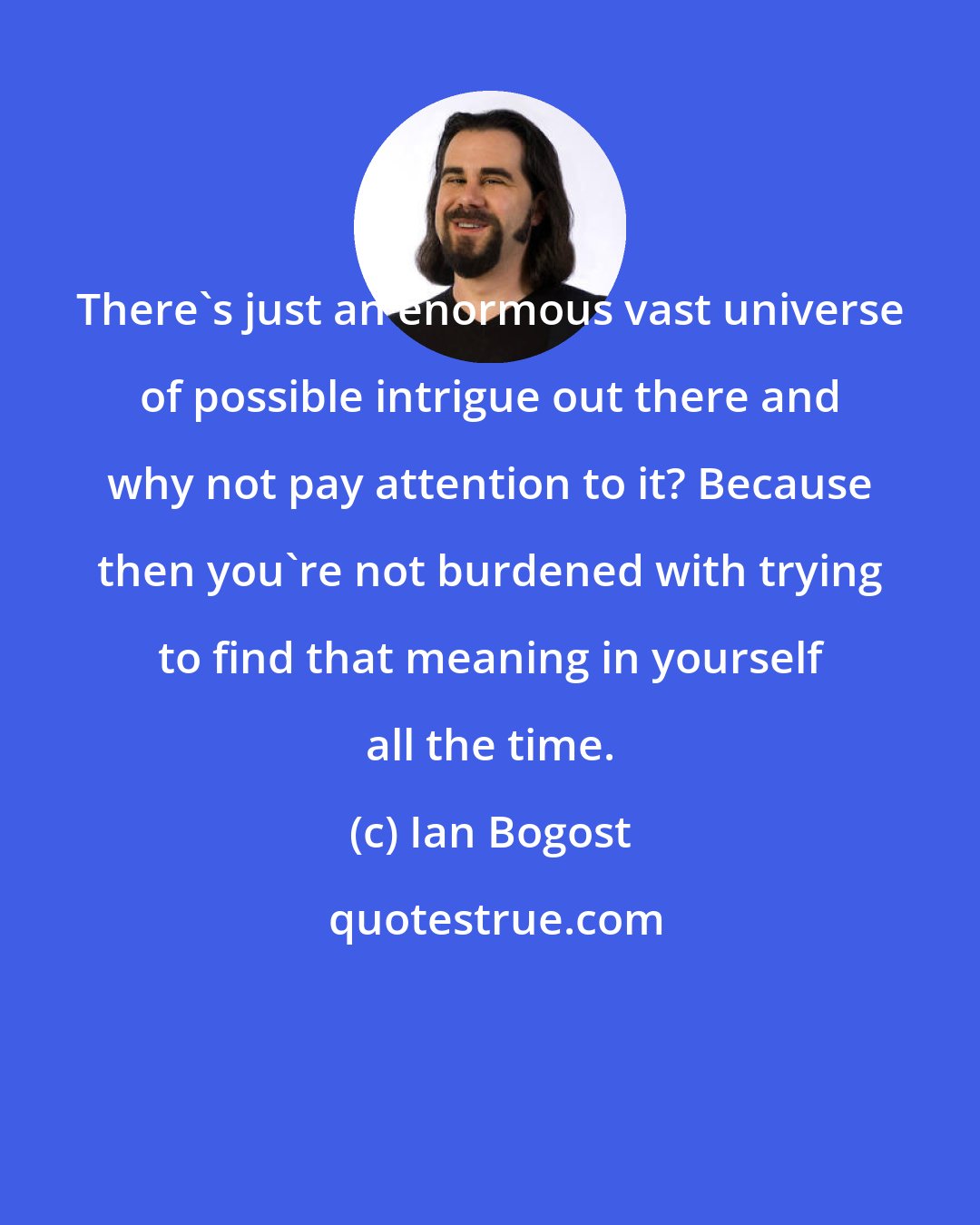 Ian Bogost: There's just an enormous vast universe of possible intrigue out there and why not pay attention to it? Because then you're not burdened with trying to find that meaning in yourself all the time.