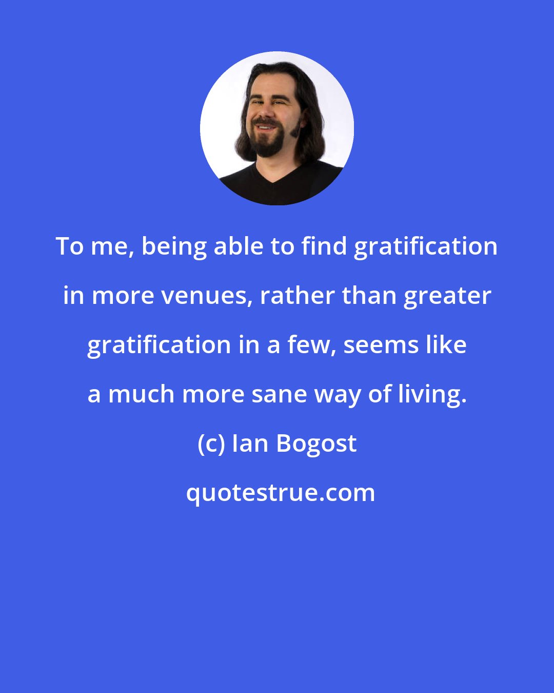 Ian Bogost: To me, being able to find gratification in more venues, rather than greater gratification in a few, seems like a much more sane way of living.