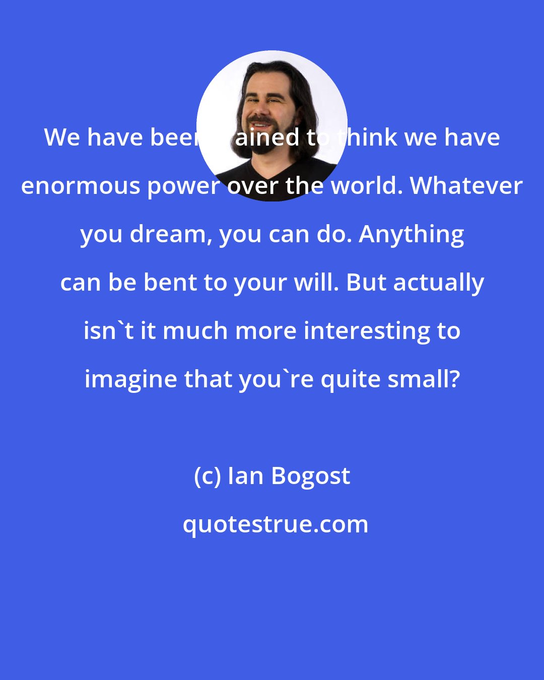 Ian Bogost: We have been trained to think we have enormous power over the world. Whatever you dream, you can do. Anything can be bent to your will. But actually isn't it much more interesting to imagine that you're quite small?