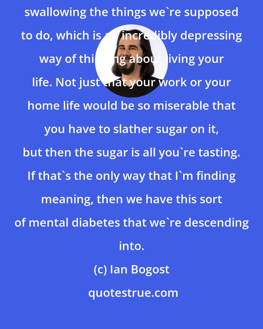 Ian Bogost: We have to always spread sugar on top of it in order that we can tolerate swallowing the things we're supposed to do, which is an incredibly depressing way of thinking about living your life. Not just that your work or your home life would be so miserable that you have to slather sugar on it, but then the sugar is all you're tasting. If that's the only way that I'm finding meaning, then we have this sort of mental diabetes that we're descending into.